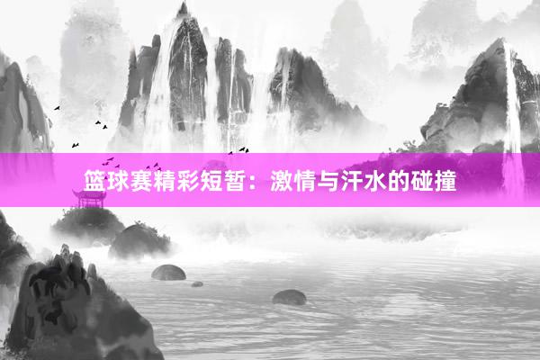 篮球赛精彩短暂：激情与汗水的碰撞